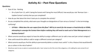 Activity A1 – Post Flow Questions
Questions:
• Ease of Use - Ranking
• On a Scale from 1:5, with 1 being the Easiest and 5 being the most Difficult, how would you rate 'Remove User –
Update Contact' activity that you just completed?
• How do you feel about the time it took you to complete the activity?
• As you completed the activity, what were your thoughts on designations of User versus a Contact? Is the terminology
confusing?
• UX Note – What does the user expect from this flow? Will try to search for the answer or head directly to VOMA,
attempting to unassign the Contact there before realizing they still need to reach out to Ticket Management or a
Business Contact?
• What scenarios would you expect to have the ability to assign a different user (or add a new user) per contact category?
• How useful would the ability to add or assign a different contact per category?
• What scenario would you find the ability to permanently delete a contact most useful? Is this a feature that would benefit
you or others in the role of admin?
• Would you want to see an option to automatically add a 'new' contact to all of the rest of the categories, or for adding the same contact for all
categories.
 