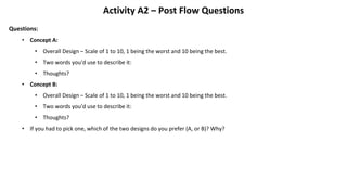 Activity A2 – Post Flow Questions
Questions:
• Concept A:
• Overall Design – Scale of 1 to 10, 1 being the worst and 10 being the best.
• Two words you'd use to describe it:
• Thoughts?
• Concept B:
• Overall Design – Scale of 1 to 10, 1 being the worst and 10 being the best.
• Two words you'd use to describe it:
• Thoughts?
• If you had to pick one, which of the two designs do you prefer (A, or B)? Why?
 