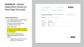 Activity B - Update
Application Access on
New Page (Concept)
•Review Wireframe B:
• You need to locate and edit Andrea
Harris application access.
• Click the vertical ellipsis menu
for Andrea Harris’s row.
• Select ”Edit User"
• Find and update application access
for “Bazaar Voice” from ‘no access’
to ‘Full Access’.
• Now, find the application for
“Merchandising Service Team
(MST)”.
• Update the access from ”No
Access” to “Full Access”.
 