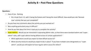 Activity B – Post Flow Questions
Questions:
• Ease of Use - Ranking
• On a Scale from 1:5, with 1 being the Easiest and 5 being the most Difficult, how would you rate 'Remove
User' activity that you just completed?
• Do you have any comments about the activity you just worked on?
• Was anything particularly easy or difficult?
• How do you feel about the time it took you to complete the activity?
• Super Admins - Would you be interested in separating Admin roles, so that there were standard-admin and "super-
admin" roles, with super admins having default access to certain applications?
• What applications would you expect to have default access to?
• What security measures would you expect to be in place? If you have multiple users designated as a "super
admin", would you still expect to have regular admin access for others?
 