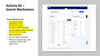 Review Wireframe B2:
• You need to locate
and remove Andrea
Henderson's access
to Lowe's Vendor Gateway.
• Click the vertical ellipsis menu for
Andrea Henderson row.
• Select "Edit User"
• Edit User page is displayed.
• Without using the tabs, how
would you find the RST
application?
Activity B2 –
Search Mechanism
 