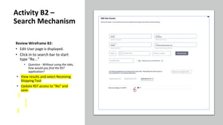 Review Wireframe B2:
• Edit User page is displayed.
• Click in to search bar to start
type "Re..."
• Question - Without using the tabs,
how would you find the RST
application?
• View results and select Receiving
Shipping Tool
• Update RST access to "No" and
save.
Activity B2 –
Search Mechanism
 