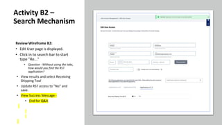 Review Wireframe B2:
• Edit User page is displayed.
• Click in to search bar to start
type "Re..."
• Question - Without using the tabs,
how would you find the RST
application?
• View results and select Receiving
Shipping Tool
• Update RST access to "No" and
save.
• View Success Message -
• End for Q&A
Activity B2 –
Search Mechanism
 
