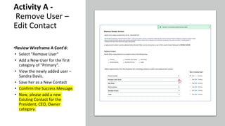Activity A -
Remove User –
Edit Contact
•Review Wireframe A Cont'd:
• Select "Remove User"
• Add a New User for the first
category of “Primary”.
• View the newly added user –
Sandra Davis.
• Save her as a New Contact
• Confirm the Success Message.
• Now, please add a new
Existing Contact for the
President, CEO, Owner
category.
 