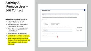 Activity A -
Remove User –
Edit Contact
•Review Wireframe A Cont'd:
• Select "Remove User"
• Add a New User for the first
category of “Primary”.
• View the newly added user –
Sandra Davis.
• Save her as a New Contact
• Confirm the Success Message.
• Now, please add an Existing
Contact, Thomas Hutchins, for
the President, CEO, Owner
category.
 