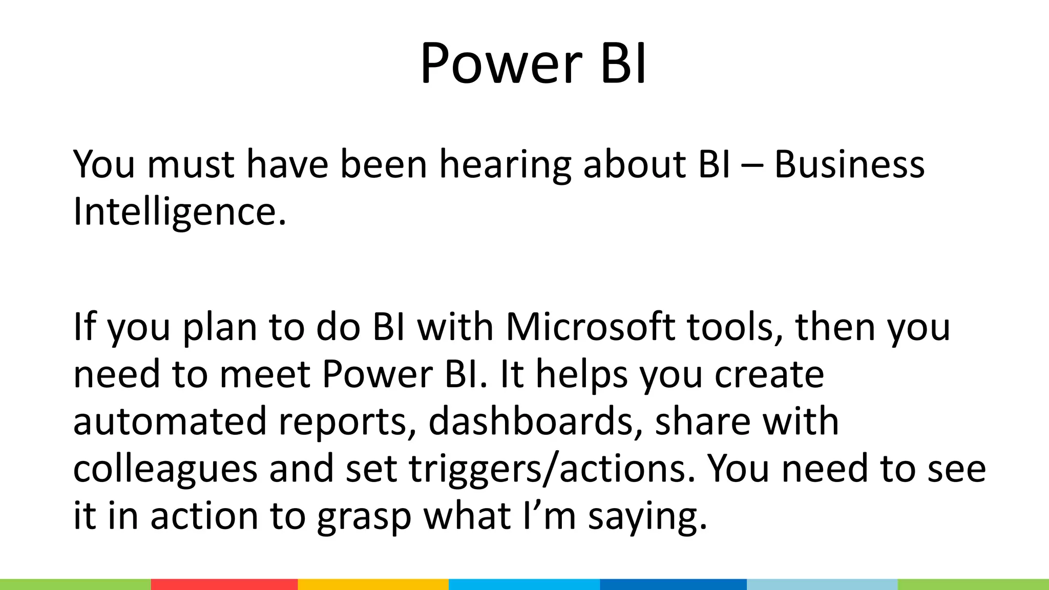 Power BI
You must have been hearing about BI – Business
Intelligence.
If you plan to do BI with Microsoft tools, then you
need to meet Power BI. It helps you create
automated reports, dashboards, share with
colleagues and set triggers/actions. You need to see
it in action to grasp what I’m saying.
 