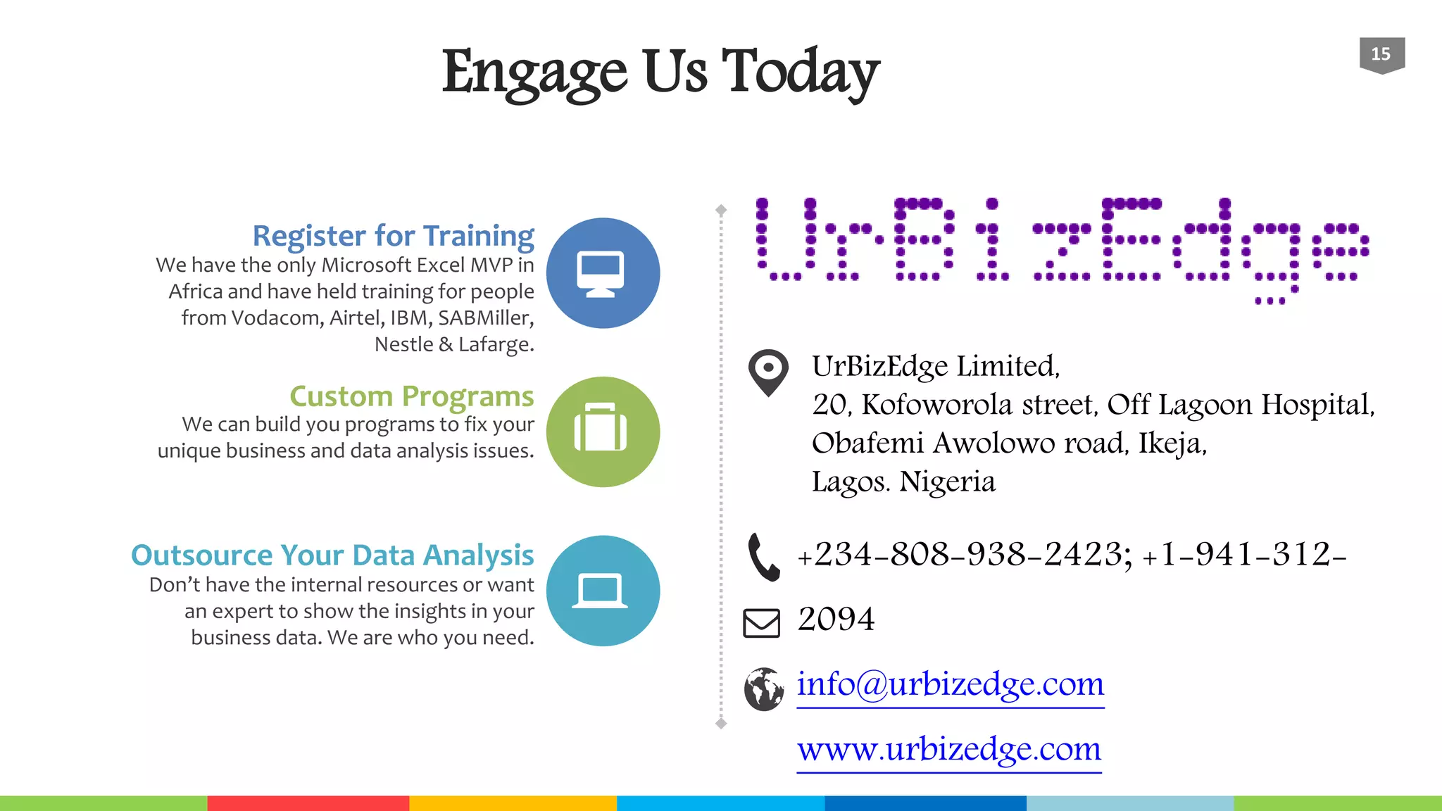 Engage Us Today
15
Register for Training
We have the only Microsoft Excel MVP in
Africa and have held training for people
from Vodacom, Airtel, IBM, SABMiller,
Nestle & Lafarge.
Custom Programs
We can build you programs to fix your
unique business and data analysis issues.
Outsource Your Data Analysis
Don’t have the internal resources or want
an expert to show the insights in your
business data. We are who you need.
+234-808-938-2423; +1-941-312-
2094
info@urbizedge.com
www.urbizedge.com
UrBizEdge Limited,
20, Kofoworola street, Off Lagoon Hospital,
Obafemi Awolowo road, Ikeja,
Lagos. Nigeria
 