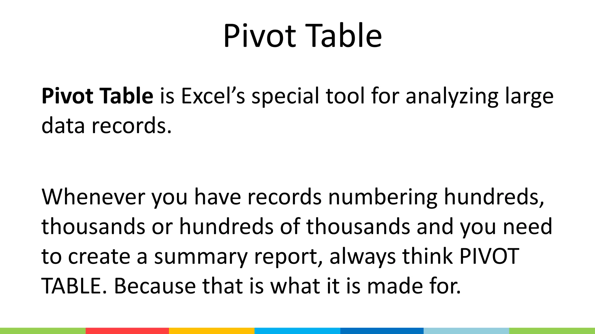 Pivot Table
Pivot Table is Excel’s special tool for analyzing large
data records.
Whenever you have records numbering hundreds,
thousands or hundreds of thousands and you need
to create a summary report, always think PIVOT
TABLE. Because that is what it is made for.
 