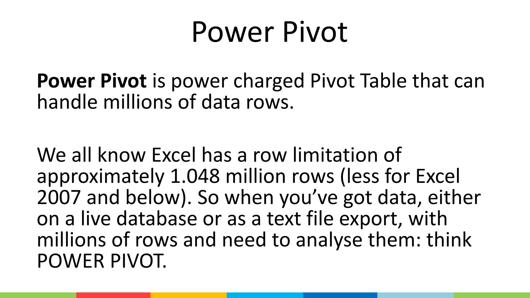 Power Pivot
Power Pivot is power charged Pivot Table that can
handle millions of data rows.
We all know Excel has a row limitation of
approximately 1.048 million rows (less for Excel
2007 and below). So when you’ve got data, either
on a live database or as a text file export, with
millions of rows and need to analyse them: think
POWER PIVOT.
 