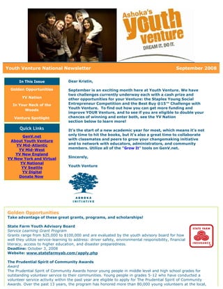 Youth Venture National Newsletter                                                              September 2008

      In This Issue               Dear Kristin,

 Golden Opportunities             September is an exciting month here at Youth Venture. We have
                                  two challenges currently underway each with a cash prize and
        YV Nation                 other opportunities for your Venture: the Staples Young Social
   In Your Neck of the            Entrepreneur Competition and the Best Buy @15™ Challenge with
                                  Youth Venture. To find out how you can get more funding and
         Woods
                                  improve YOUR Venture, and to see if you are eligible to double your
   Venture Spotlight              chances of winning and enter both, see the YV Nation
                                  section below to learn more!

      Quick Links                 It's the start of a new academic year for most, which means it's not
       GenV.net                   only time to hit the books, but it's also a great time to collaborate
 About Youth Venture              with classmates and peers to grow your changemaking initiative
    YV Mid-Atlantic               and to network with educators, administrators, and community
     YV Mid-West                  members. Utilize all of the "Grow It" tools on GenV.net.
    YV New England
YV New York and Virtual           Sincerely,
      YV National
      YV Seattle                  Youth Venture
       YV Digital
     Donate Now




Golden Opportunities
Take advantage of these great grants, programs, and scholarships!

State Farm Youth Advisory Board
Service Learning Grant Program
Grants range from $25,000 to $100,000 and are evaluated by the youth advisory board for how
well they utilize service-learning to address: driver safety, environmental responsibility, financial
literacy, access to higher education, and disaster preparedness.
Deadline: October 3, 2008
Website: www.statefarmyab.com/apply.php

The Prudential Spirit of Community Awards
Award
The Prudential Spirit of Community Awards honor young people in middle level and high school grades for
outstanding volunteer service to their communities. Young people in grades 5-12 who have conducted a
volunteer service activity within the past year are eligible to apply for The Prudential Spirit of Community
Awards. Over the past 13 years, the program has honored more than 80,000 young volunteers at the local,
 