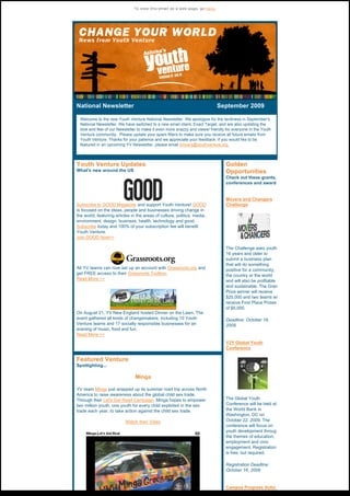 To view this email as a web page, go here.




National Newsletter                                                September 2009 

  Welcome to the new Youth Venture National Newsletter. We apologize for the tardiness in September's
  National Newsletter. We have switched to a new email client, Exact Target, and are also updating the
  look and feel of our Newsletter to make it even more snazzy and viewer friendly for everyone in the Youth
  Venture community.  Please update your spam filters to make sure you receive all future emails from 
  Youth Venture. Thanks for your patience and we appreciate your feedback. If you would like to be
  featured in an upcoming YV Newsletter, please email kmyers@youthventure.org.



Youth Venture Updates                                                             Golden
What's new around the US                                                          Opportunities
                                                                                  Check out these grants,
                                                                                  conferences and award


                                                                                  Movers and Changers
Subscribe to GOOD Magazine and support Youth Venture! GOOD                        Challenge
is focused on the ideas, people and businesses driving change in
the world, featuring articles in the areas of culture, politics, media,
environment, design, business, health, technology and good.  
Subscribe today and 100% of your subscription fee will benefit
Youth Venture.
Join GOOD Now>>

                                                                                  The Challenge asks youth
                                                                                  16 years and older to
                                                                                  submit a business plan
                                                                                  that will do something
All YV teams can now set up an account with Grassroots.org and                    positive for a community,
get FREE access to their Grassroots Toolbox.                                      the country or the world
Read More >>                                                                      and will also be profitable
                                                                                  and sustainable. The Gran
                                                                                  Prize winner will receive
                                                                                  $25,000 and two teams wi
                                                                                  receive First Place Prizes
                                                                                  of $5,000.
On August 21, YV New England hosted Dinner on the Lawn. The
event gathered all kinds of changemakers, including 10 Youth                      Deadline: October 16,
Venture teams and 17 socially responsible businesses for an                       2009.
evening of music, food and fun.
Read More >>
                                                                                  Y2Y Global Youth
                                                                                  Conference

Featured Venture
Spotlighting...

                                Minga

YV team Minga just wrapped up its summer road trip across North
America to raise awareness about the global child sex trade.
Through their Let's Get Read Campaign, Minga hopes to empower                     The Global Youth
two million youth, one youth for every child exploited in the sex                 Conference will be held at
trade each year, to take action against the child sex trade.                      the World Bank in
                                                                                  Washington, DC on
                          Watch their Video                                       October 22, 2009. The
                                                                                  conference will focus on
                                                                                  youth development throug
                                                                                  the themes of education,
                                                                                  employment and civic
                                                                                  engagement. Registration
                                                                                  is free, but required.

                                                                                  Registration Deadline:
                                                                                  October 16, 2009


                                                                                  Campus Progress Actio
                                                                                  Alliance Grants
 