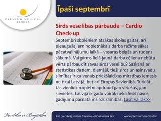 Īpaši septembrī

Sirds veselības pārbaude – Cardio
Check-up
Septembrī skolēniem atsākas skolas gaitas, arī
pieaugušajiem nopietnākais darba režīms sākas
pēcatvaļinājumu laikā – vasaras beigās un rudens
sākumā. Vai pirms lielā jaunā darba cēliena nebūtu
vērts pārbaudīt savas sirds veselību? Saskaņā ar
statistikas datiem, diemžēl, tieši sirds un asinsvadu
slimības ir galvenais priekšlaicīgas mirstības iemesls
ne tikai Latvijā, bet arī Eiropas Savienībā. Turklāt
tās vienlīdz nopietni apdraud gan vīriešus, gan
sievietes. Latvijā ik gadu vairāk nekā 56% nāves
gadījumu pamatā ir sirds slimības. Lasīt vairāk>>


Par piedāvājumiem Tavai veselībai vairāk lasi:   www.premiummedical.lv
 