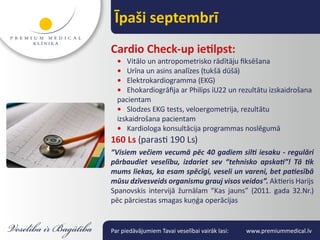 Īpaši septembrī
Cardio Check-up ietilpst:
  • Vitālo un antropometrisko rādītāju fiksēšana
  • Urīna un asins analīzes (tukšā dūšā)
  • Elektrokardiogramma (EKG)
  • Ehokardiogrāfija ar Philips iU22 un rezultātu izskaidrošana
  pacientam
  • Slodzes EKG tests, veloergometrija, rezultātu
  izskaidrošana pacientam
  • Kardiologa konsultācija programmas noslēgumā
160 Ls (parasti 190 Ls)
“Visiem večiem vecumā pēc 40 gadiem silti iesaku - regulāri
pārbaudiet veselību, izdariet sev “tehnisko apskati”! Tā tik
mums liekas, ka esam spēcīgi, veseli un vareni, bet patiesībā
mūsu dzīvesveids organismu grauj visos veidos”. Aktieris Harijs
Spanovskis intervijā žurnālam “Kas jauns” (2011. gada 32.Nr.)
pēc pārciestas smagas kuņģa operācijas


Par piedāvājumiem Tavai veselībai vairāk lasi:   www.premiummedical.lv
 