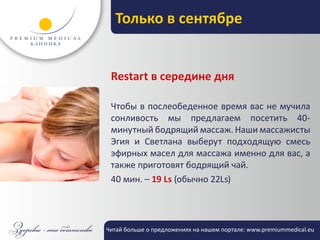Только в сентябре


 Restart в середине дня

 Чтобы в послеобеденное время вас не мучила
 сонливость мы предлагаем посетить 40-
 минутный бодрящий массаж. Наши массажисты
 Эгия и Светлана выберут подходящую смесь
 эфирных масел для массажа именно для вас, а
 также приготовят бодрящий чай.
 40 мин. – 19 Ls (обычно 22Ls)




Читай больше о предложениях на нашем портале: www.premiummedical.eu
 