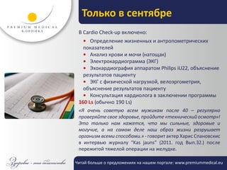 Только в сентябре
 В Cardio Check-up включено:
   • Определение жизненных и антропометрических
   показателей
   • Анализ крови и мочи (натощак)
   • Электрокардиограмма (ЭКГ)
   • Эхокардиография аппаратом Philips iU22, объяснение
   результатов пациенту
   • ЭКГ с физической нагрузкой, велоэргометрия,
   объяснение результатов пациенту
   • Консультация кардиолога в заключении программы
 160 Ls (обычно 190 Ls)
 «Я очень советую всем мужикам после 40 – регулярно
 проверяйте свое здоровье, пройдите «технический осмотр»!
 Это только нам кажется, что мы сильные, здоровые и
 могучие, а на самом деле наш образ жизни разрушает
 организм всеми способами.» - говорит актер Харис Спановскис
 в интервью журналу “Kas jauns” (2011. год Вып.32.) после
 пережитой тяжелой операции на желудке.

Читай больше о предложениях на нашем портале: www.premiummedical.eu
 