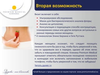 Вторая возможность
 Визит включает в себя:
   • Ультразвуковое обследование;
   • Мазок для бактериологического анализа флоры;
   • Анализ на цитологию;
   • Консультация о подходящем способе контрацепции,
   планировании семьи или других вопросах актуальных в
   разные периоды жизни женщины.
 * К гинекологам Элине Берзине и Гите Руттасе.


 Каждая женщина осознает, что следует посещать
 гинеколога хотя бы раз в год, чтобы быть уверенной в том,
 что со здоровьем все в порядке, однако об этом легко
 забыть в повседневной спешке. Клиника Premium Medical
 призывает отметить обязательное посещение гинеколога
 в календаре или включить напоминание в мобильном
 телефоне, чтобы быть уверенной в том, что не забудешь!
 Читать далее >>

Читай больше о предложениях на нашем портале: www.premiummedical.eu
 