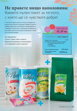 Не правете нищо наполовина: 
80530 
Вземете пълен пакет за теглото, 
с което ще се чувствате добре! 
Сума на единичните цени 375,10 лв. 
Промоционална цена 
за комплект 329,90 лв. 
LR wolrd 09.14 21 
С този пакет имате всичко, от което се нуждаете за 
вашата лична Figuactiv програма. Изберете трите си 
любими шейка или супи Figuactiv, комбинирайте ги 
с любимите си блокчета и с билковия чай Figuactiv и 
вече имате пакета за постигане на фигурата, с която 
да се чувствате добре! 
Figuactiv тест комплект 
3 x Figuactiv шейк или супа (по избор) 
+ 1 опаковка Figuactiv блокчета 
(по избор) 
+ 1 чай Figuactiv 
Спестявате 
45,20 лв. 
Не забравяйте! 
Супата с диви гъби и шейкът 
марципан-шоколад са лимитирани 
и се предлагат само за кратко! 
С КОМПЛЕКТА СПЕСТЯВАТЕ 
 