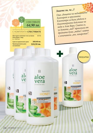 80706 
Сума на единичните цени 389,40 лв. 
Промоционална цена 
за комплект 
24 LR world 09.14 
324,50 лв. 
Знаете ли, че...? 
Спестявате 
64,90 лв. 
Шесторен комплект гел за пиене 
Алое Вера с мед 
6 х 1000 мл 
Още „бащата на медицината“ 
Хипократ и красивата 
Клеопатра са били убедени в 
благотворното действие на 
меда и Алое Вера. Смята се, 
че думата „мед“ произлиза от 
древната дума „мадхо“, която 
е означавала „лек, лекарство“. 
Подарък 
С КОМПЛЕКТА СПЕСТЯВАТЕ 
 
