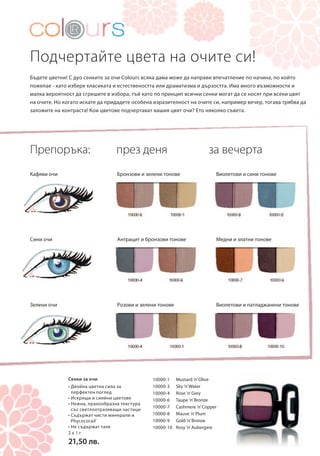 Подчертайте цвета на очите си! 
Бъдете цветни! С дуо сенките за очи Colours всяка дама може да направи впечатление по начина, по който 
пожелае - като избере класиката и естествеността или драматизма и дързостта. Има много възможности и 
малка вероятност да сгрешите в избора, тъй като по принцип всички сенки могат да се носят при всеки цвят 
на очите. Но когато искате да придадете особена изразителност на очите си, например вечер, тогава трябва да 
заложите на контраста! Кои цветове подчертават вашия цвят очи? Ето няколко съвета. 
2 x 1 г 
21,50 лв. 
през деня за вечерта 
10000-1 Mustard ’n’ Olive 
10000-3 Sky ’n’ Water 
10000-4 Rose ’n’ Grey 
10000-6 Taupe ’n’ Bronze 
10000-7 Cashmere ’n’ Copper 
10000-8 Mauve ’n’ Plum 
10000-9 Gold ’n’ Bronze 
10000-10 Rosy ’n’ Aubergine 
Препоръка: 
Кафяви очи 
Сини очи 
Зелени очи 
Бронзови и зелени тонове 
Антрацит и бронзови тонове 
Розови и зелени тонове 
Виолетови и сини тонове 
Медни и златни тонове 
Виолетови и патладжанени тонове 
Сенки за очи 
• Двойна цветна сила за 
перфектен поглед 
• Искрящи и сияйни цветове 
• Нежна, прахообразна текстура 
със светлоотразяващи частици 
• Съдържат чисти минерали и 
Phycocorail® 
• Не съдържат талк 
 