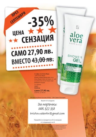 -35% 
Цена 
сензация 
само 27,90 лв. 
вместо 43,00 лв. 
2 x 250 мл 
20087 
43,00 лв. 
само 27,90 лв. 
(55,80 лв. за 100 мл) 
Код: 93755-827 
ЛР Хелт Енд Бюти Систъмс ЕООД · 1784 София, България 
BG 
Вашият LR сътрудник: 
Продажбата на продукти на LR се извършва 
от сътрудниците на LR. 
ЛР Хелт Енд Бюти Систъмс ЕООД си запазва правото за промени на продуктите 
поради технически или качествени подобрения и не носи отговорност за 
евентуални печатни грешки. Промоционалните предложения в настоящото 
издание са валидни до изчерпване на наличните количества. 
през 
септември 
2 х Душ гел Алое Вера 
• 35% Алое Вера 
Нежен хидратиращ душ-гел с 
Алое Вера и био екстракт от чай 
за цялостно почистване при 
взимане на душ. 
За поръчки: 
0886 322 338 
hristov.valentin@gmail.com 

