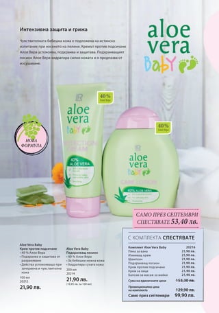 40 % 
Алое Вера 
40 % 
Алое Вера 
100 мл 
20212 
21,90 лв. 
200 мл 
20214 
21,90 лв. 
(10,95 лв. за 100 мл) 
С КОМПЛЕКТА СПЕСТЯВАТЕ 
20216 
21,90 лв. 
21,90 лв. 
21,90 лв. 
21,90 лв. 
21,90 лв. 
21,90 лв. 
21,90 лв. 
153,30 лв. 
129,90 лв. 
99,90 лв. 
Сума на единичните цени 
Промоционална цена 
на комплекта 
Интензивна защита и грижа 
Нова 
формула 
Само през септември 
СПЕСТЯВАТЕ 53,40 лв. 
Чувствителната бебешка кожа е подложена на истинско 
изпитание при носенето на пелени. Кремът против подсичане 
Алое Вера успокоява, подхранва и защитава. Подхранващият 
лосион Алое Вера хидратира силно кожата и я предпазва от 
изсушаване. 
Комплект Aloe Vera Baby 
Пяна за вана 
Измиващ крем 
Шампоан 
Подхранващ лосион 
Крем против подсичане 
Крем за лице 
Балсам за масаж за майки 
Само през септември 
Aloe Vera Baby 
Крем против подсичане 
• 40 % А лое Вера 
• Подхранва и защитава от 
разраняване 
• Действа успокояващо при 
зачервена и чувствителна 
кожа 
Aloe Vera Baby 
Подхранващ лосион 
• 40 % А лое Вера 
• За бебешки нежна кожа 
• Хидратира сухата кожа 
 