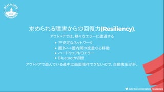 求められる障害からの回復力(Resiliency).
アウトドアでは、様々なエラーに遭遇する
不安定なネットワーク
圏外<->圏内間の度重なる移動
ハードウェアI/Oエラー
Bluetooth切断
アウトドアで遊んでいる最中は画面操作できないので、自動復旧が肝。
 