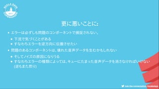 更に悪いことに:
エラーは必ずしも問題のコンポーネントで捕捉されない。
下流で気づくことがある
すなわちエラーを逆方向に伝搬させたい
問題のあるコンポーネントは、壊れた音声データを生むかもしれない
そしてノイズの原因になりうる
すなわちエラーの種類によっては、キューにたまった音声データを消さなければいけない
(逆もまた然り)
 