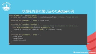 状態を内部に閉じ込めたActorの例
class PlayActor() extends Actor {
private val track: AudioTrack = createNewAudioTrack //state. Thread UN-safe
override def preStart(): Unit = track.play()
override def receive: Receive = {
//An actor retrieves and process a message from its mailbox one-at-a-time.
case AudioPacketMessage(content:ByteString) =>
track.write(content.toArray[Byte], 0, content.length)
}
override def postStop(): Unit = {
track.stop()
track.flush()
track.release()
}
}
 