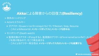 Akkaによる障害からの回復力(Resiliency)
例外のハンドリング
Actorヒエラルキー
子アクターをsupervisorStrategyにもとづいてRestart, Stop, Resume
これによるRestartは メッセージボックスにメッセージを貯める.
モニタリング (Death watch)
監視対象のアクターがstopすると、監視側のアクターはTerminated(actorRef) メッセー
ジを受け取るので、そこで再生成する
これによるアクター再生性は メッセージボックス内のメッセージを破棄する.
 