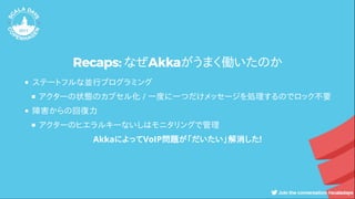 Recaps: なぜAkkaがうまく働いたのか
ステートフルな並行プログラミング
アクターの状態のカプセル化 / 一度に一つだけメッセージを処理するのでロック不要
障害からの回復力
アクターのヒエラルキーないしはモニタリングで管理
AkkaによってVoIP問題が「だいたい」解消した!
 