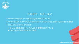 ビルドツールチェイン
scalac がScalaのソースをJava bytecodeにコンパイル
Android SDK の dex が Java bytecode を Dalvik Executable bytecodes に翻訳
Android標準のビルドシステムの主要機能は抑えている
sbt pluginと組み合わせ等が柔軟
scala-android/sbt-android
 