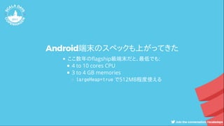 Android端末のスペックも上がってきた
ここ数年の agship級端末だと、最低でも:
4 to 10 cores CPU
3 to 4 GB memories
largeHeap=true で512MB程度使える
 