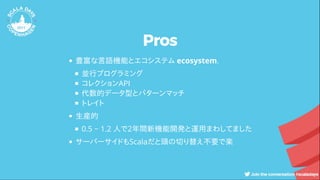 Pros
豊富な言語機能とエコシステム ecosystem.
並行プログラミング
コレクションAPI
代数的データ型とパターンマッチ
トレイト
生産的
0.5 ~ 1.2 人で2年間新機能開発と運用まわしてました
サーバーサイドもScalaだと頭の切り替え不要で楽
 