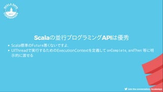 Scalaの並行プログラミングAPIは優秀
Scala標準のFuture悪くないですよ.
UIThreadで実行するためのExecutionContextを定義して onComplete, andThen 等に明
示的に渡せる
 