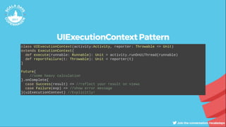 UIExecutionContext Pattern
class UIExecutionContext(activity:Activity, reporter: Throwable => Unit)
extends ExecutionContext{
def execute(runnable: Runnable): Unit = activity.runOnUiThread(runnable)
def reportFailure(t: Throwable): Unit = reporter(t)
}
Future{
//some heavy calculation
}.onComplete{
case Success(result) => //reflect your result on views
case Failure(exp) => //show error message
}(uiExecutionContext) //Explicitly!
 
