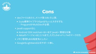 Cons
dexファイルあたり、メソッド数 64k の上限.
Scala標準ライブラリのjarはちょっと大きすぎる.
ProguardかMultiDexが必要.
Java8 supportなし
Android SDK toolchain はいまだ Java6+ 環境を対象.
Akkaのバージョンは2.3.16まで。ただしEnd-of-Lifeのマーク付き.
メモリ管理もある程度気にしたい
GoogleもLightbend公式サポート無し
 