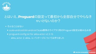 とはいえ、Proguardの設定って最初から全部自分でやらなき
ゃいけないのか？
そんなことはない
Scala標準のライブラリ用のProguard設定は組み込み済
akka.actor と akka.io パッケージについては作りました
scala-android/sbt-android
proguard-con g.txt for akka-actor v2.3.16
 