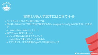 実際とりあえず試すにはこれで十分
ライブラリが十分小さい限りにおいては.
例えば、Akkaについて同じ方法で設定するなら、proguard-con g.txtに以下の一行を足
す:
-keep class akka.** { *; }
後でちゃんと設定しましょう
メソッド数が64kを超えたタイミング.
MultiDexで乗り切るという手もある
アプリをリリースする直前にapkサイズを削りたいとき
 