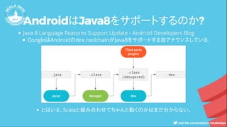 AndroidはJava8をサポートするのか?
GoogleはAndroidのdex toolchainがJava8をサポートする旨アナウンスしている.
Java 8 Language Features Support Update - Android Developers Blog
とはいえ、Scalaと組み合わせてちゃんと動くのかはまだ分からない。
 