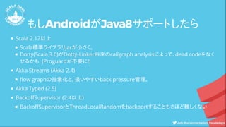 もしAndroidがJava8サポートしたら
Scala 2.12以上
Scala標準ライブラリjarが小さく。
Dotty(Scala 3.0)が 由来のcallgraph analysisによって、dead codeをなく
せるかも. (Proguardが不要に!)
Akka Streams (Akka 2.4)
ow graphの抽象化と, 扱いやすいback pressure管理。
Akka Typed (2.5)
Backo Supervisor (2.4以上)
Backo SupervisorとThreadLocalRandomをbackportすることもさほど難しくない
Dotty-Linker
 