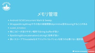 メモリ管理
Android GCはConcurrent Mark & Sweep.
WrappedArray#mapやその他の高階関数はprimitive型をboxingすることがある
特にコピーが走りやすい場所ではring bu erが良い
ByteStringはconcatenationとslicingに効率が良い
狭いスコープでmutableなオブジェクト/コレクションを使うのは悪くない選択肢.
xuwei_k/nobox
 