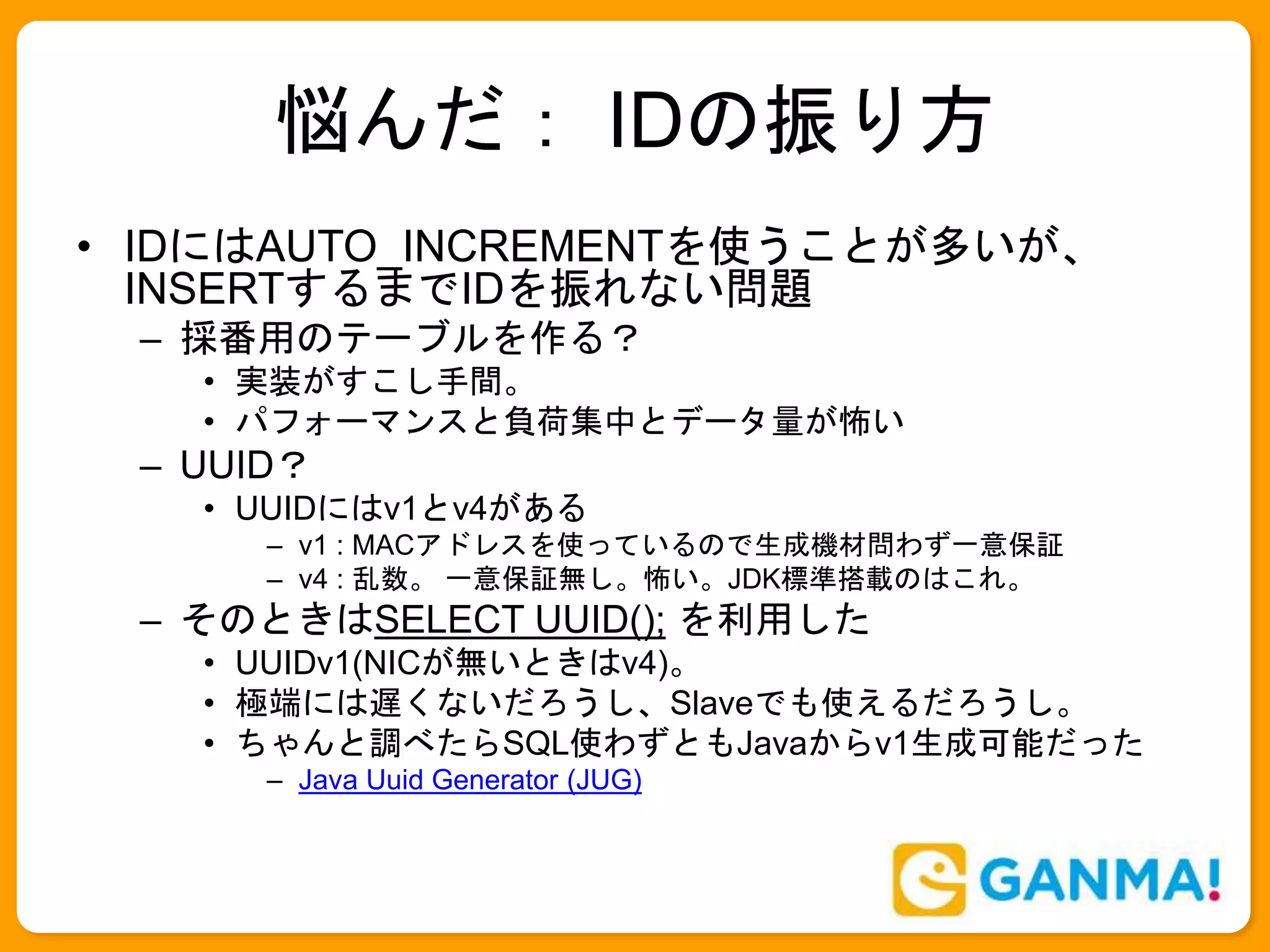 悩んだ： IDの振り方
• IDにはAUTO_INCREMENTを使うことが多いが、
INSERTするまでIDを振れない問題
– 採番用のテーブルを作る？
• 実装がすこし手間。
• パフォーマンスと負荷集中とデータ量が怖い
– UUID？
• UUIDにはv1とv4がある
– v1 : MACアドレスを使っているので生成機材問わず一意保証
– v4 : 乱数。 一意保証無し。怖い。JDK標準搭載のはこれ。
– そのときはSELECT UUID(); を利用した
• UUIDv1(NICが無いときはv4)。
• 極端には遅くないだろうし、Slaveでも使えるだろうし。
• ちゃんと調べたらSQL使わずともJavaからv1生成可能だった
– Java Uuid Generator (JUG)
 