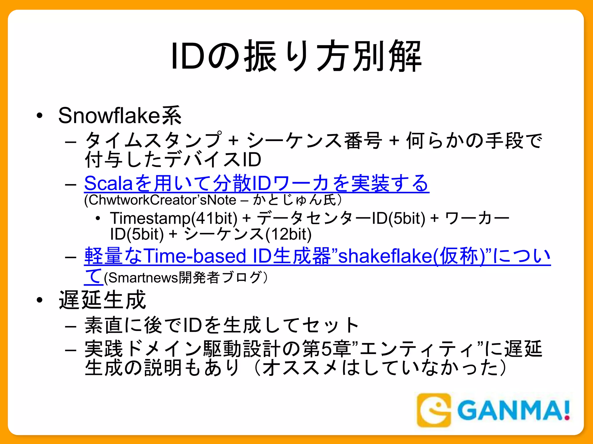 IDの振り方別解
• Snowflake系
– タイムスタンプ + シーケンス番号 + 何らかの手段で
付与したデバイスID
– Scalaを用いて分散IDワーカを実装する
(ChwtworkCreator’sNote – かとじゅん氏）
• Timestamp(41bit) + データセンターID(5bit) + ワーカー
ID(5bit) + シーケンス(12bit)
– 軽量なTime-based ID生成器”shakeflake(仮称)”につい
て(Smartnews開発者ブログ）
• 遅延生成
– 素直に後でIDを生成してセット
– 実践ドメイン駆動設計の第5章”エンティティ”に遅延
生成の説明もあり（オススメはしていなかった）
 