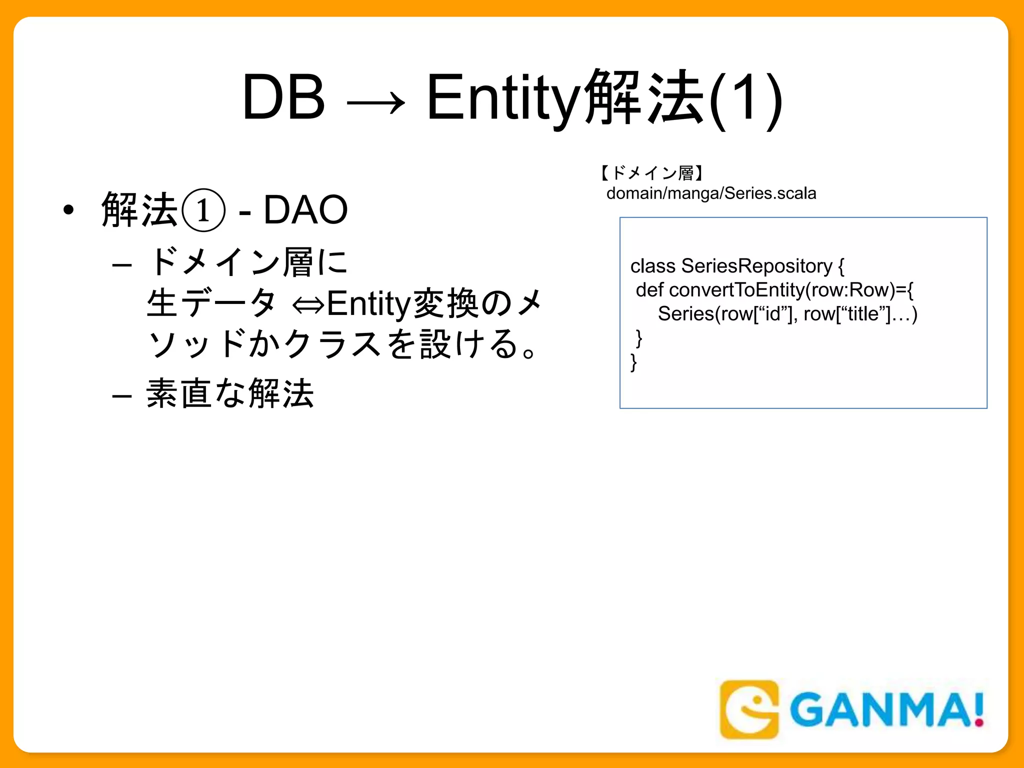 DB → Entity解法(1)
• 解法① - DAO
– ドメイン層に
生データ ⇔Entity変換のメ
ソッドかクラスを設ける。
– 素直な解法
class SeriesRepository {
def convertToEntity(row:Row)={
Series(row[“id”], row[“title”]…)
}
}
【ドメイン層】
domain/manga/Series.scala
 