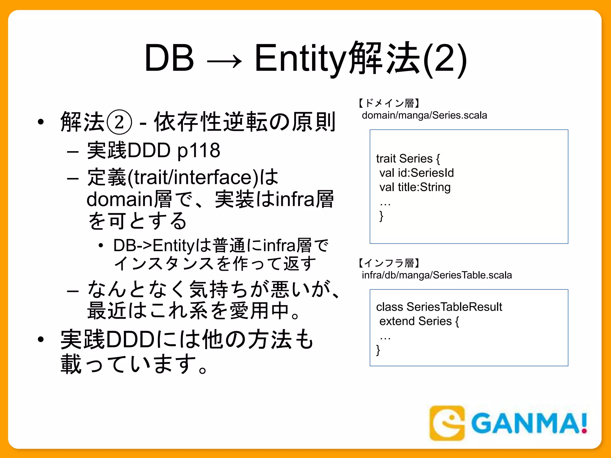 DB → Entity解法(2)
• 解法② - 依存性逆転の原則
– 実践DDD p118
– 定義(trait/interface)は
domain層で、実装はinfra層
を可とする
• DB->Entityは普通にinfra層で
インスタンスを作って返す
– なんとなく気持ちが悪いが、
最近はこれ系を愛用中。
• 実践DDDには他の方法も
載っています。
class SeriesTableResult
extend Series {
…
}
trait Series {
val id:SeriesId
val title:String
…
}
【ドメイン層】
domain/manga/Series.scala
【インフラ層】
infra/db/manga/SeriesTable.scala
 