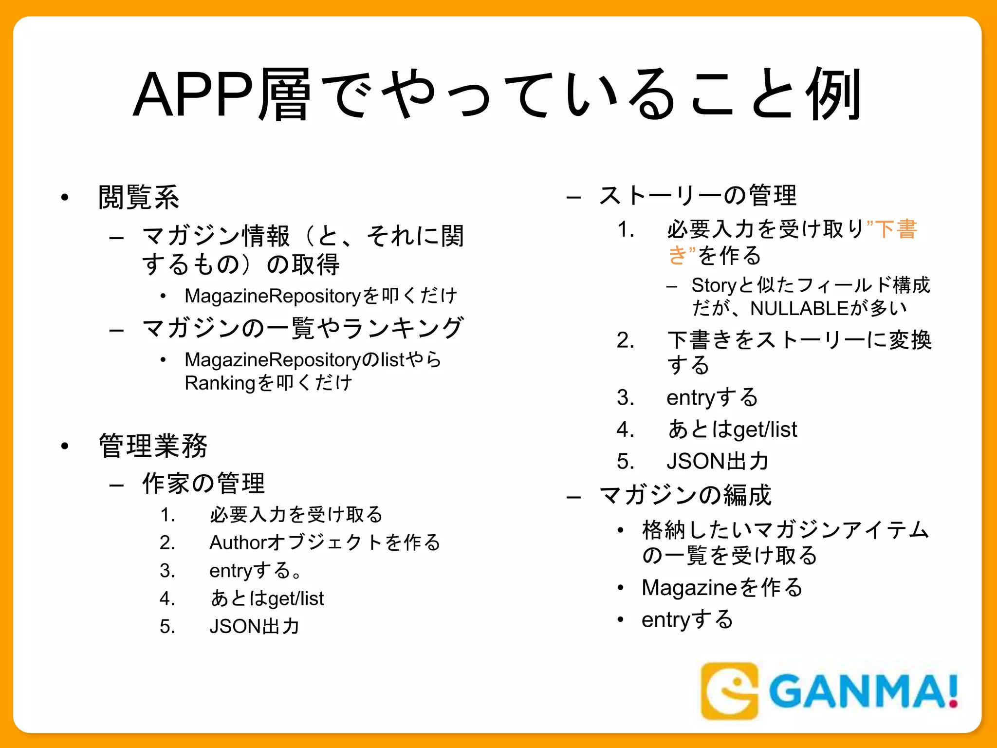 APP層でやっていること例
• 閲覧系
– マガジン情報（と、それに関
するもの）の取得
• MagazineRepositoryを叩くだけ
– マガジンの一覧やランキング
• MagazineRepositoryのlistやら
Rankingを叩くだけ
• 管理業務
– 作家の管理
1. 必要入力を受け取る
2. Authorオブジェクトを作る
3. entryする。
4. あとはget/list
5. JSON出力
– ストーリーの管理
1. 必要入力を受け取り”下書
き”を作る
– Storyと似たフィールド構成
だが、NULLABLEが多い
2. 下書きをストーリーに変換
する
3. entryする
4. あとはget/list
5. JSON出力
– マガジンの編成
• 格納したいマガジンアイテム
の一覧を受け取る
• Magazineを作る
• entryする
 