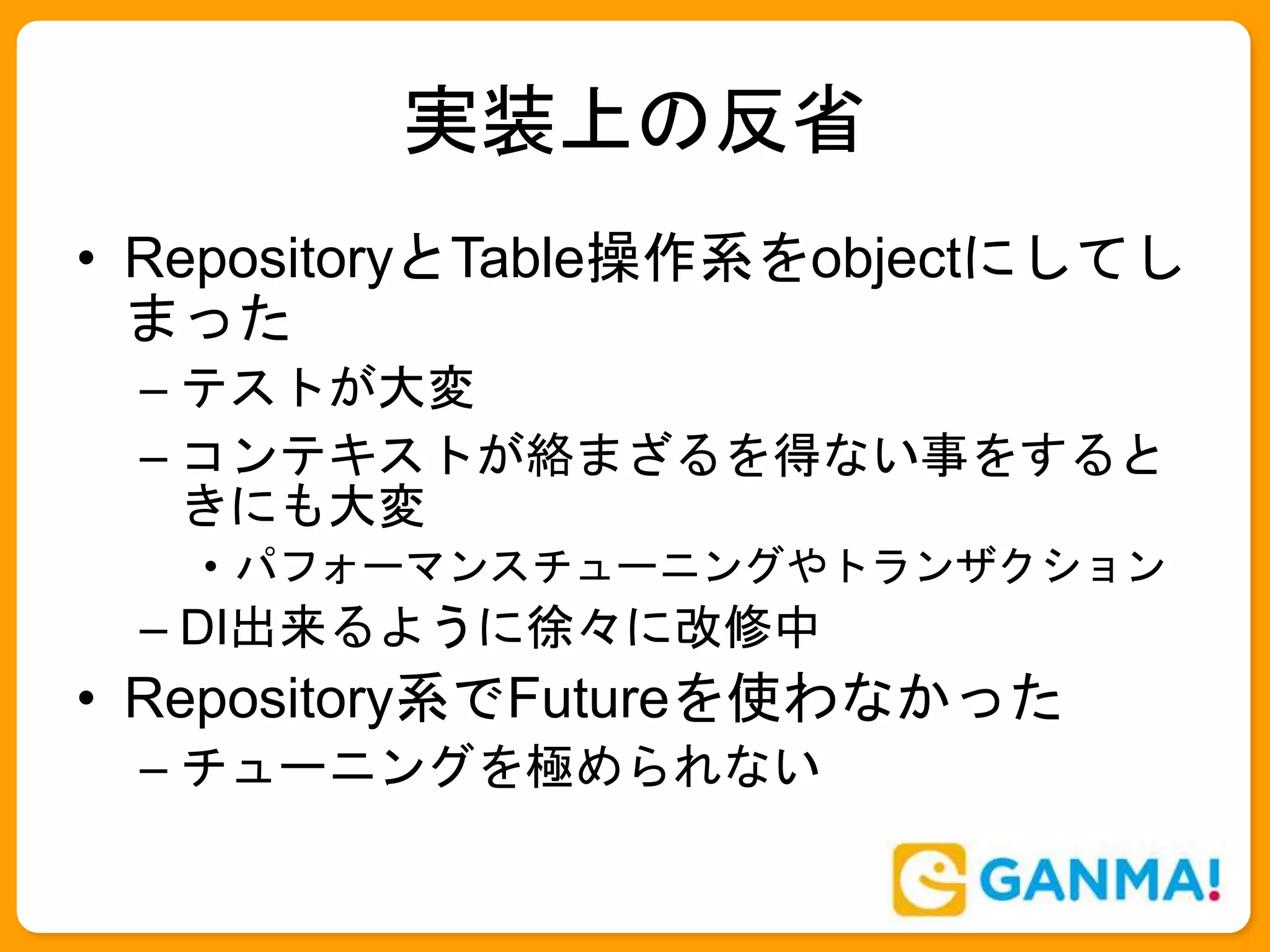 実装上の反省
• RepositoryとTable操作系をobjectにしてし
まった
– テストが大変
– コンテキストが絡まざるを得ない事をすると
きにも大変
• パフォーマンスチューニングやトランザクション
– DI出来るように徐々に改修中
• Repository系でFutureを使わなかった
– チューニングを極められない
 