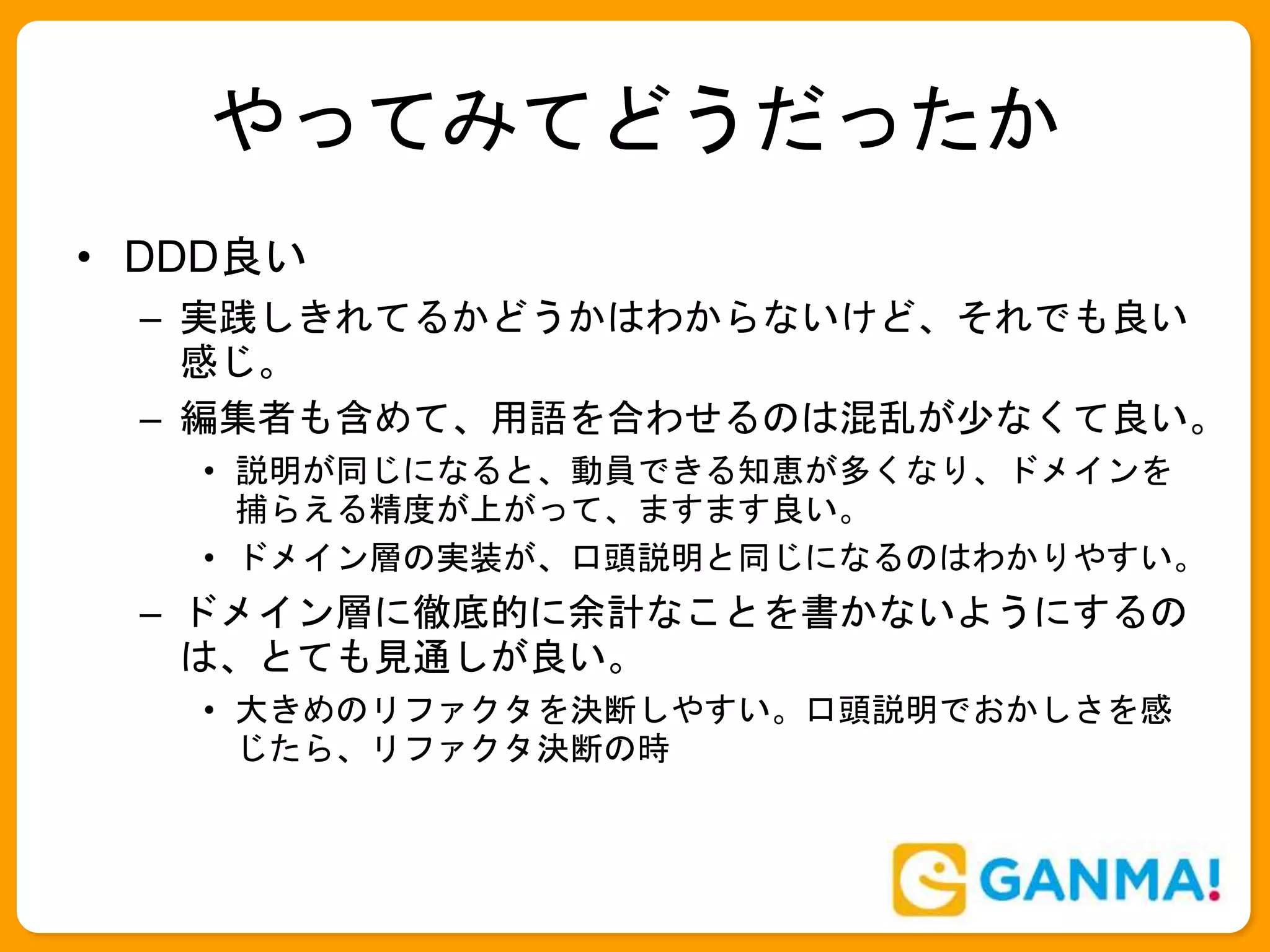 やってみてどうだったか
• DDD良い
– 実践しきれてるかどうかはわからないけど、それでも良い
感じ。
– 編集者も含めて、用語を合わせるのは混乱が少なくて良い。
• 説明が同じになると、動員できる知恵が多くなり、ドメインを
捕らえる精度が上がって、ますます良い。
• ドメイン層の実装が、口頭説明と同じになるのはわかりやすい。
– ドメイン層に徹底的に余計なことを書かないようにするの
は、とても見通しが良い。
• 大きめのリファクタを決断しやすい。口頭説明でおかしさを感
じたら、リファクタ決断の時
 