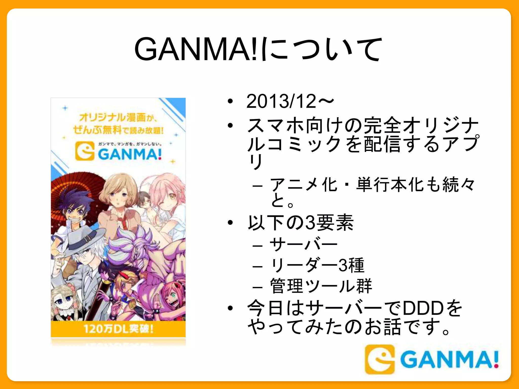 GANMA!について
• 2013/12〜
• スマホ向けの完全オリジナ
ルコミックを配信するアプ
リ
– アニメ化・単行本化も続々
と。
• 以下の3要素
– サーバー
– リーダー3種
– 管理ツール群
• 今日はサーバーでDDDを
やってみたのお話です。
 
