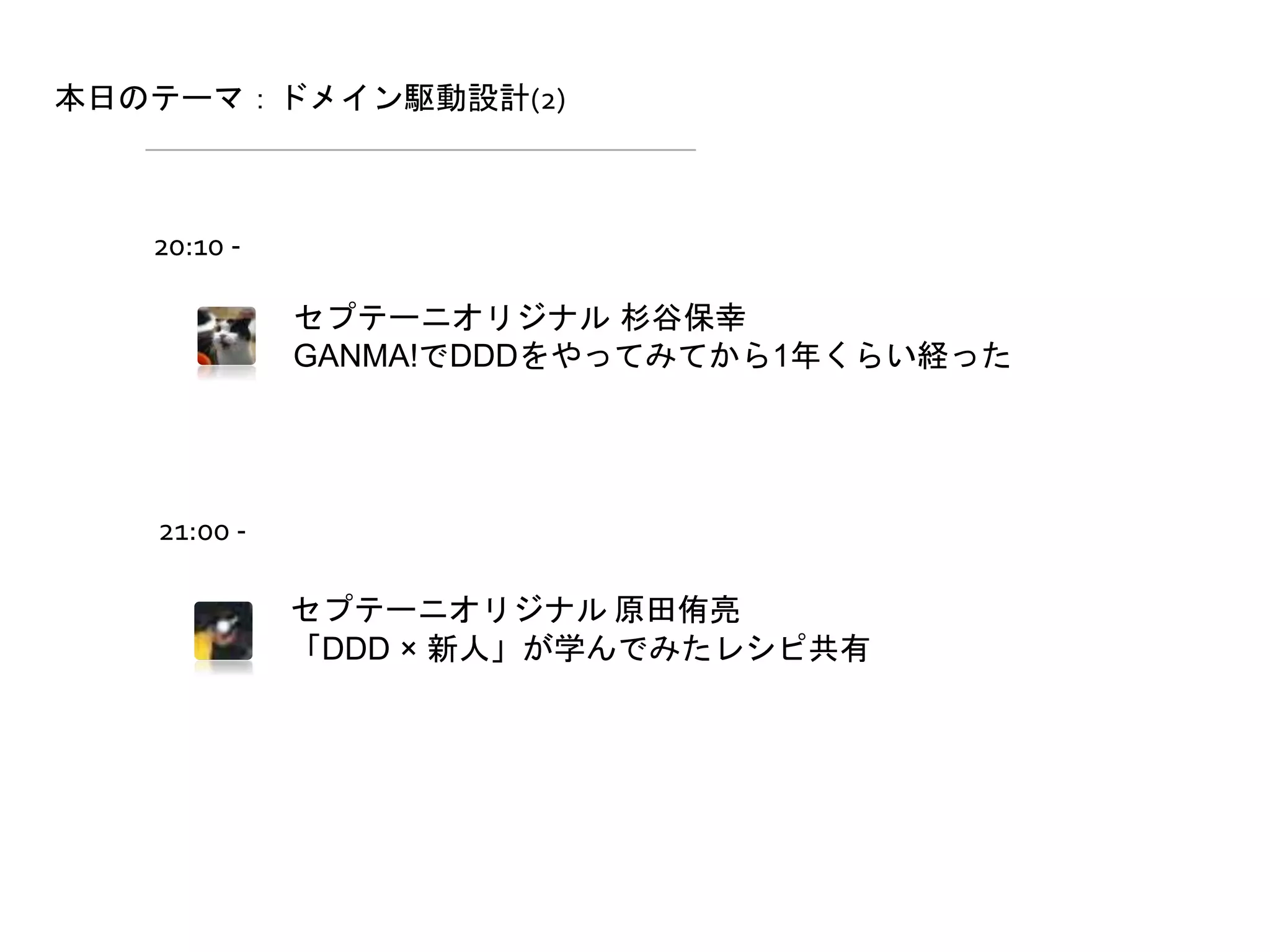 本日のテーマ：ドメイン駆動設計(2)
セプテーニオリジナル 杉谷保幸
GANMA!でDDDをやってみてから1年くらい経った
セプテーニオリジナル 原田侑亮
「DDD × 新人」が学んでみたレシピ共有
20:10 -
21:00 -
 